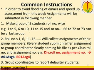 Common Instructions
• In order to avoid flooding of emails and speed up
assessment from this week Assignments will be
submitted in following manner
1. Make group of 5 students roll no. wise
e.g. 1 to 5, 6 to 10, 11 to 15 and so on…..66 to 72 or 73 can
be a last group
2. Roll no.s 1, 6, 11, 16 ….. Will collect assignments of their
group members. (Every student submit his/her assignment
to group coordinator clearly naming his file as per Class roll
no. and assignment no. e.g. Div.roll no. assignment no. →
A01Asg4 B01Asg4)
3. Group coordinators to report defaulter students.
Happy Learning !
2
 