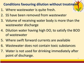 Conditions favouring dilution without treatment
1. Where wastewater is quite fresh.
2. SS have been removed from wastewater
3. Volume of receiving water body is more than the
wastewater discharge
4. Dilution water having high DO, to satisfy the BOD
of wastewater
5. Where swift forward currents are available
6. Wastewater does not contain toxic substances
7. Water is not used for drinking immediately after
point of discharge.
11
 