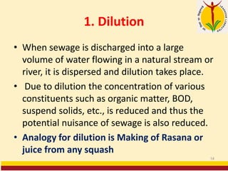 1. Dilution
• When sewage is discharged into a large
volume of water flowing in a natural stream or
river, it is dispersed and dilution takes place.
• Due to dilution the concentration of various
constituents such as organic matter, BOD,
suspend solids, etc., is reduced and thus the
potential nuisance of sewage is also reduced.
• Analogy for dilution is Making of Rasana or
juice from any squash
14
 