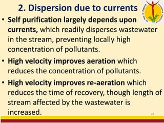 2. Dispersion due to currents
• Self purification largely depends upon
currents, which readily disperses wastewater
in the stream, preventing locally high
concentration of pollutants.
• High velocity improves aeration which
reduces the concentration of pollutants.
• High velocity improves re-aeration which
reduces the time of recovery, though length of
stream affected by the wastewater is
increased. 24
 