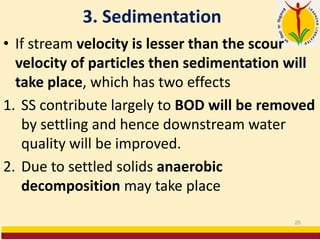 3. Sedimentation
• If stream velocity is lesser than the scour
velocity of particles then sedimentation will
take place, which has two effects
1. SS contribute largely to BOD will be removed
by settling and hence downstream water
quality will be improved.
2. Due to settled solids anaerobic
decomposition may take place
25
 