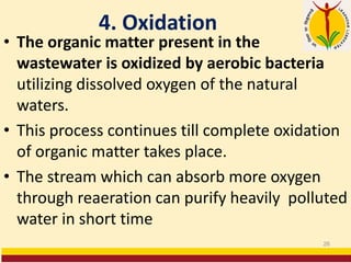4. Oxidation
• The organic matter present in the
wastewater is oxidized by aerobic bacteria
utilizing dissolved oxygen of the natural
waters.
• This process continues till complete oxidation
of organic matter takes place.
• The stream which can absorb more oxygen
through reaeration can purify heavily polluted
water in short time
26
 