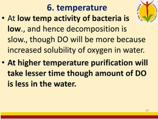 6. temperature
• At low temp activity of bacteria is
low., and hence decomposition is
slow., though DO will be more because
increased solubility of oxygen in water.
• At higher temperature purification will
take lesser time though amount of DO
is less in the water.
28
 