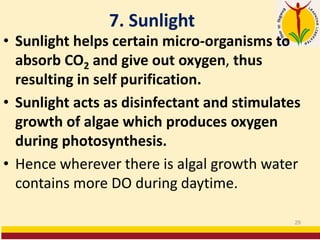 7. Sunlight
• Sunlight helps certain micro-organisms to
absorb CO2 and give out oxygen, thus
resulting in self purification.
• Sunlight acts as disinfectant and stimulates
growth of algae which produces oxygen
during photosynthesis.
• Hence wherever there is algal growth water
contains more DO during daytime.
29
 