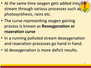 • At the same time oxygen gets added into the
stream through various processes such as
photosynthesis, rains etc.
• The curve representing oxygen gaining
process is known as Reoxygenation or
reaeration curve
• In a running polluted stream deoxygenation
and reaeration processes go hand in hand.
• Id deoxygenation is more deficit results.
44
 