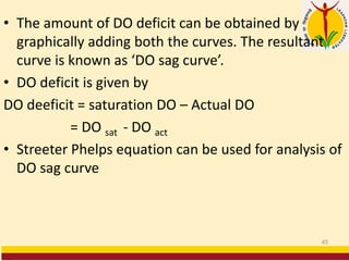 • The amount of DO deficit can be obtained by
graphically adding both the curves. The resultant
curve is known as ‘DO sag curve’.
• DO deficit is given by
DO deeficit = saturation DO – Actual DO
= DO sat - DO act
• Streeter Phelps equation can be used for analysis of
DO sag curve
45
 
