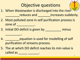 Objective questions
1. When Wastewater is discharged into the river
________reduces and _______increases suddenly.
2. Most polluted zone in self purification process is
zone of __________.
3. Initial DO deficit is given by _________ minus
_________.
4. ________equation is used for modelling of self
purification of streams process.
5. The at which DO deficit reaches its min value is
called as _____ ______.
53
 