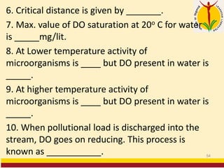 6. Critical distance is given by _______.
7. Max. value of DO saturation at 20o C for water
is _____mg/lit.
8. At Lower temperature activity of
microorganisms is ____ but DO present in water is
_____.
9. At higher temperature activity of
microorganisms is ____ but DO present in water is
_____.
10. When pollutional load is discharged into the
stream, DO goes on reducing. This process is
known as ___________. 54
 