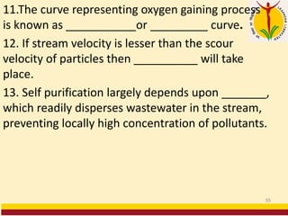 11.The curve representing oxygen gaining process
is known as ___________or _________ curve.
12. If stream velocity is lesser than the scour
velocity of particles then __________ will take
place.
13. Self purification largely depends upon _______,
which readily disperses wastewater in the stream,
preventing locally high concentration of pollutants.
55
 