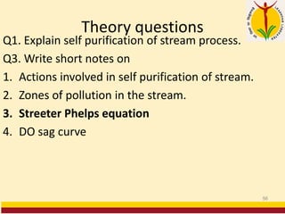 Theory questions
Q1. Explain self purification of stream process.
Q3. Write short notes on
1. Actions involved in self purification of stream.
2. Zones of pollution in the stream.
3. Streeter Phelps equation
4. DO sag curve
56
 