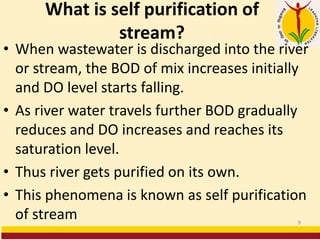 What is self purification of
stream?
• When wastewater is discharged into the river
or stream, the BOD of mix increases initially
and DO level starts falling.
• As river water travels further BOD gradually
reduces and DO increases and reaches its
saturation level.
• Thus river gets purified on its own.
• This phenomena is known as self purification
of stream 9
 