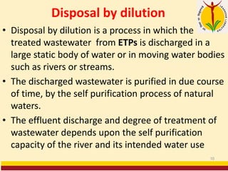 Disposal by dilution
• Disposal by dilution is a process in which the
treated wastewater from ETPs is discharged in a
large static body of water or in moving water bodies
such as rivers or streams.
• The discharged wastewater is purified in due course
of time, by the self purification process of natural
waters.
• The effluent discharge and degree of treatment of
wastewater depends upon the self purification
capacity of the river and its intended water use
10
 