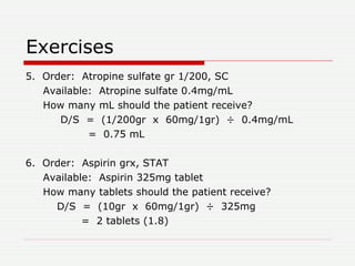 Exercises 5.  Order:  Atropine sulfate gr 1/200, SC Available:  Atropine sulfate 0.4mg/mL How many mL should the patient receive? D/S  =  (1/200gr  x  60mg/1gr)  ÷  0.4mg/mL =  0.75 mL 6.  Order:  Aspirin grx, STAT Available:  Aspirin 325mg tablet How many tablets should the patient receive? D/S  =  (10gr  x  60mg/1gr)  ÷  325mg =  2 tablets (1.8) 