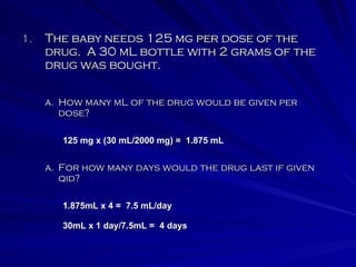 The baby needs 125 mg per dose of the drug.  A 30 mL bottle with 2 grams of the drug was bought. For how many days would the drug last if given qid? How many mL of the drug would be given per dose? 125 mg x (30 mL/2000 mg) =  1.875 mL 1.875mL x 4 =  7.5 mL/day 30mL x 1 day/7.5mL =  4 days 