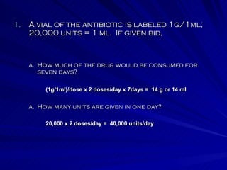 A vial of the antibiotic is labeled 1g/1ml; 20,000 units = 1 ml.  If given bid, How many units are given in one day? How much of the drug would be consumed for seven days? (1g/1ml)/dose x 2 doses/day x 7days =  14 g or 14 ml 20,000 x 2 doses/day =  40,000 units/day 