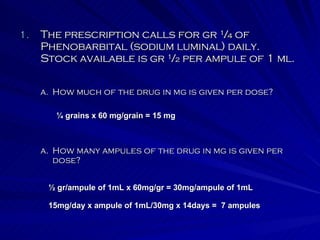 The prescription calls for gr ¼ of Phenobarbital (sodium luminal) daily.  Stock available is gr ½ per ampule of 1 ml. How many ampules of the drug in mg is given per dose? How much of the drug in mg is given per dose? ¼ grains x 60 mg/grain = 15 mg ½ gr/ampule of 1mL x 60mg/gr = 30mg/ampule of 1mL 15mg/day x ampule of 1mL/30mg x 14days =  7 ampules 