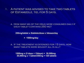 A patient was advised to take two tablets of Estamizole, tid, for 5 days. If the treatment is extended for 15 days, how many tablets were bought all in all? How many mg of the drug were consumed daily if each tablet contains 250 mg? 250mg/tablet x 2tablets/dose x 3doses/day =  1500mg/day 1500mg x (5 days + 15days) =  30,000mg 30,000mg x 1 tablet/250mg = 120 tablets 
