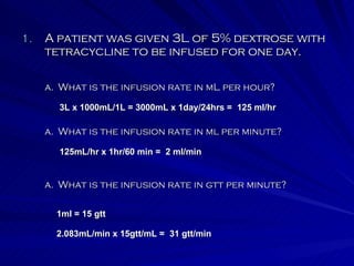 A patient was given 3L of 5% dextrose with tetracycline to be infused for one day. What is the infusion rate in ml per minute? What is the infusion rate in mL per hour? What is the infusion rate in gtt per minute? 3L x 1000mL/1L = 3000mL x 1day/24hrs =  125 ml/hr 125mL/hr x 1hr/60 min =  2 ml/min 1ml = 15 gtt 2.083mL/min x 15gtt/mL =  31 gtt/min 