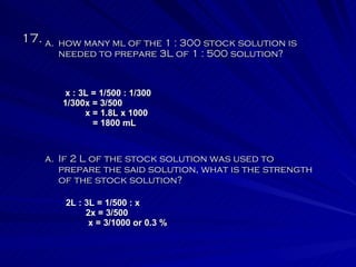 17.  If 2 L of the stock solution was used to prepare the said solution, what is the strength of the stock solution? how many ml of the 1 : 300 stock solution is needed to prepare 3L of 1 : 500 solution? x : 3L = 1/500 : 1/300 1/300x = 3/500 x = 1.8L x 1000 = 1800 mL 2L : 3L = 1/500 : x 2x = 3/500 x = 3/1000 or 0.3 % 