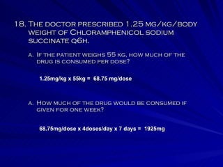 18. The doctor prescribed 1.25 mg/kg/body weight of Chloramphenicol sodium succinate q6h. How much of the drug would be consumed if given for one week? If the patient weighs 55 kg, how much of the drug is consumed per dose? 1.25mg/kg x 55kg =  68.75 mg/dose 68.75mg/dose x 4doses/day x 7 days =  1925mg 