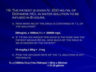 19. The patient is given IV, 200 mg/ml of Dopamine HCl in water solution to be infused in 8 hours. If 10 mg/kg weight per hour is the dose and the patient weighs 50 kg, how much of the drug in mg is needed by the patient? How many mg of the drug is contained in 1 L of the solution? c. Find the infusion rate of the 1L solution in gtt per minute. 200mg/mL x 1000mL/1 L =  200000 mg/L 10 mcg/kg x 50kg =  .5 mg 1L x (1000mL/1L)x (1mL/16drops)  ÷ (8hrs x 60mins) = 31.25 gtt/min 