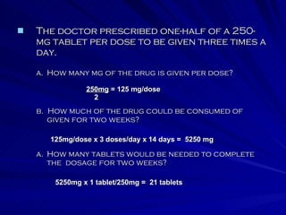 The doctor prescribed one-half of a 250-mg tablet per dose to be given three times a day. How many mg of the drug is given per dose? b.  How much of the drug could be consumed of  given for two weeks? How many tablets would be needed to complete the  dosage for two weeks? 250mg  = 125 mg/dose 2 125mg/dose x 3 doses/day x 14 days =  5250 mg 5250mg x 1 tablet/250mg =  21 tablets 