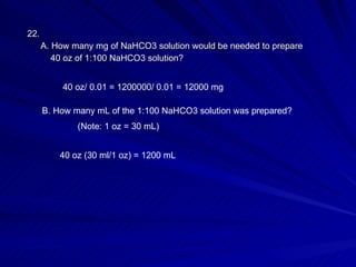 22.  A. How many mg of NaHCO3 solution would be needed to prepare   40 oz of 1:100 NaHCO3 solution? 40 oz/ 0.01 = 1200000/ 0.01 = 12000 mg B. How many mL of the 1:100 NaHCO3 solution was prepared? (Note: 1 oz = 30 mL) 40 oz (30 ml/1 oz) = 1200 mL 