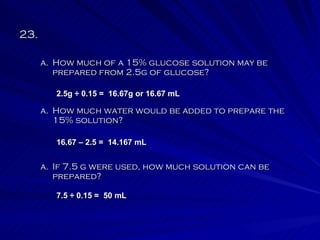 23.  How much water would be added to prepare the 15% solution? How much of a 15% glucose solution may be prepared from 2.5g of glucose? If 7.5 g were used, how much solution can be prepared? 2.5g  ÷  0.15 =  16.67g or 16.67 mL 16.67 – 2.5 =  14.167 mL 7.5 ÷ 0.15 =  50 mL 