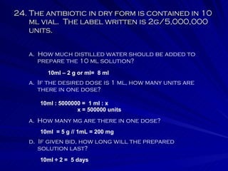24. The antibiotic in dry form is contained in 10 ml vial.  The label written is 2g/5,000,000 units. a.  How much distilled water should be added to prepare the 10 ml solution? If the desired dose is 1 ml, how many units are there in one dose? How many mg are there in one dose? d.  If given bid, how long will the prepared solution last? 10ml – 2 g or ml=  8 ml 10ml : 5000000 =  1 ml : x   x = 500000 units 10ml  = 5 g // 1mL = 200 mg 10ml ÷ 2 =  5 days 