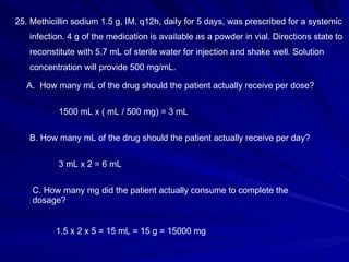25. Methicillin sodium 1.5 g, IM, q12h, daily for 5 days, was prescribed for a systemic  infection. 4 g of the medication is available as a powder in vial. Directions state to  reconstitute with 5.7 mL of sterile water for injection and shake well. Solution concentration will provide 500 mg/mL. How many mL of the drug should the patient actually receive per dose? B. How many mL of the drug should the patient actually receive per day? C. How many mg did the patient actually consume to complete the dosage? 1500 mL x ( mL / 500 mg) = 3 mL 3 mL x 2 = 6 mL 1.5 x 2 x 5 = 15 mL = 15 g = 15000 mg 