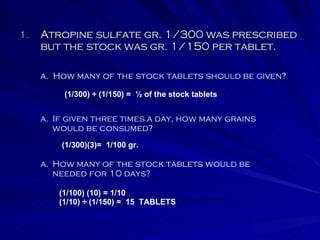 Atropine sulfate gr. 1/300 was prescribed but the stock was gr. 1/150 per tablet. a.  How many of the stock tablets should be given? If given three times a day, how many grains would be consumed? How many of the stock tablets would be needed for 10 days? (1/300) ÷ (1/150) =  ½ of the stock tablets (1/300)(3)=  1/100 gr. (1/100) (10) = 1/10 (1/10) ÷ (1/150) =  15  TABLETS 