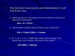 The patient was given as prescribed ¼ of the 5 ml vial. a.  How much of the drug did the patient actually receive per dose? How many doses does a 5 ml vial contain? If 1 ml = 1 g = 1000 mg, how many mg of the drug did the patient receive per dose? 5mL ÷ 4 = 1.25 ml 5mL x 1 dose/1.25mL =  4 doses 1.25 (1000) =  1250 mg 