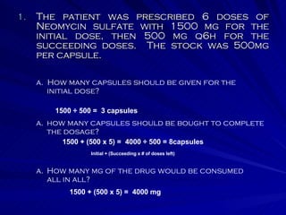 The patient was prescribed 6 doses of Neomycin sulfate with 1500 mg for the initial dose, then 500 mg q6h for the succeeding doses.  The stock was 500mg per capsule. a.  How many capsules should be given for the initial dose? how many capsules should be bought to complete the dosage? How many mg of the drug would be consumed all in all? 1500 + (500 x 5) =  4000 ÷ 500 = 8capsules Initial + (Succeeding x # of doses left) 1500 + (500 x 5) =  4000 mg 1500 ÷ 500 =  3 capsules 