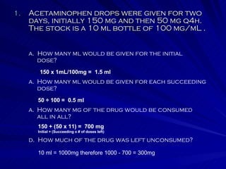 Acetaminophen drops were given for two days, initially 150 mg and then 50 mg q4h.  The stock is a 10 ml bottle of 100 mg/mL . a.  How many ml would be given for the initial dose? How many ml would be given for each succeeding dose? How many mg of the drug would be consumed all in all? d.  How much of the drug was left unconsumed? 150 x 1mL/100mg =  1.5 ml 50 ÷ 100 =  0.5 ml 150 + (50 x 11) =  700 mg Initial + (Succeeding x # of doses left) 10 ml = 1000mg therefore 1000 - 700 = 300mg 