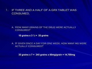 if three and a half of a grx tablet was consumed. If given once a day for one week, how many mg were actually consumed?   How many grains of the drug were actually consumed?   10 grains x 3 ½ =  35 grains 35 grains x 7 =  245 grains x 60mg/grain = 14,700mg 