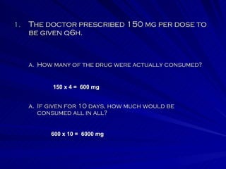 The doctor prescribed 150 mg per dose to be given q6h. If given for 10 days, how much would be consumed all in all?   How many of the drug were actually consumed?   150 x 4 =  600 mg 600 x 10 =  6000 mg 