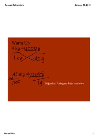  Dosage Calculations                                January 06, 2012




       Warm Up
       4 kg = _____ g




       .45 mg = _____g
                         Objective:  Using math for medicine.




Nurse Wkst                                                             1
 