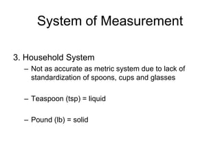 System of Measurement

3. Household System
  – Not as accurate as metric system due to lack of
    standardization of spoons, cups and glasses

  – Teaspoon (tsp) = liquid

  – Pound (lb) = solid
 