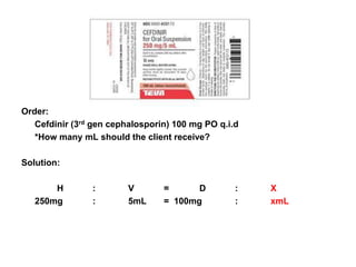 Order:
   Cefdinir (3rd gen cephalosporin) 100 mg PO q.i.d
   *How many mL should the client receive?

Solution:

       H        :        V       =      D         :   X
   250mg        :        5mL     = 100mg          :   xmL
 
