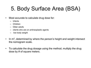 5. Body Surface Area (BSA)
• Most accurate to calculate drug dose for:
   –   Infants
   –   Children
   –   Older adults
   –   clients who are on antineoplastic agents
   –    low body weight


• In m2, determined by where the person’s height and weight intersect
  the nomogram scale.

• To calculate the drug dosage using the method, multiply the drug
  dose by # of square meters.
 