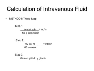 Calculation of Intravenous Fluid
• METHOD I: Three-Step

      Step 1:
              Amt of soln = mL/hr
            hrs o administer


       Step 2:
                 mL per hr      = ml/min
                 60 minutes


      Step 3:
          Ml/min x gtt/ml = gtt/min
 