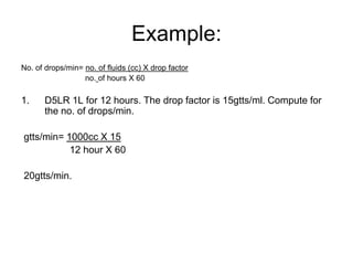 Example:
No. of drops/min= no. of fluids (cc) X drop factor
                  no. of hours X 60

1.     D5LR 1L for 12 hours. The drop factor is 15gtts/ml. Compute for
       the no. of drops/min.

gtts/min= 1000cc X 15
           12 hour X 60

20gtts/min.
 