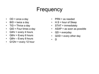 Frequency
•   OD = once a day               •   PRN = as needed
•   BID = twice a day             •   H.S = hour of Sleep
•   TID = Thrice a day            •   STAT = immediately
•   QID = Four times a day        •   ASAP = as soon as possible
•   Q4hr = every 4 hours          •   QD = everyday
•   Q6hr = Every 6 hours          •   QOD = every other day
•   Q8hr – Every 8 hours          •   D
•   Q12hr = every 12 hour
 