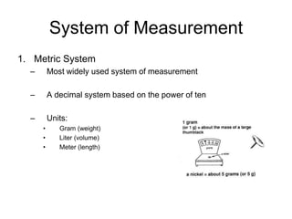 System of Measurement
1. Metric System
  –       Most widely used system of measurement

  –       A decimal system based on the power of ten

  –       Units:
      •      Gram (weight)
      •      Liter (volume)
      •      Meter (length)
 