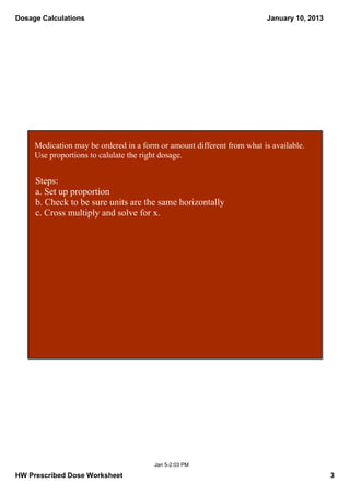 Dosage Calculations                                                      January 10, 2013




     Medication may be ordered in a form or amount different from what is available.  
     Use proportions to calulate the right dosage.


     Steps:
     a. Set up proportion
     b. Check to be sure units are the same horizontally
     c. Cross multiply and solve for x.




                                        Jan 5­2:03 PM

HW Prescribed Dose Worksheet                                                                3
 