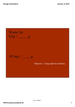 Dosage Calculations

January 14, 2014

Warm Up
4 kg = _____ g

.45 mg = _____g
Objective:  Using math for medicine.

Jan 5­1:36 PM

HW #3 practice problems all

1

 