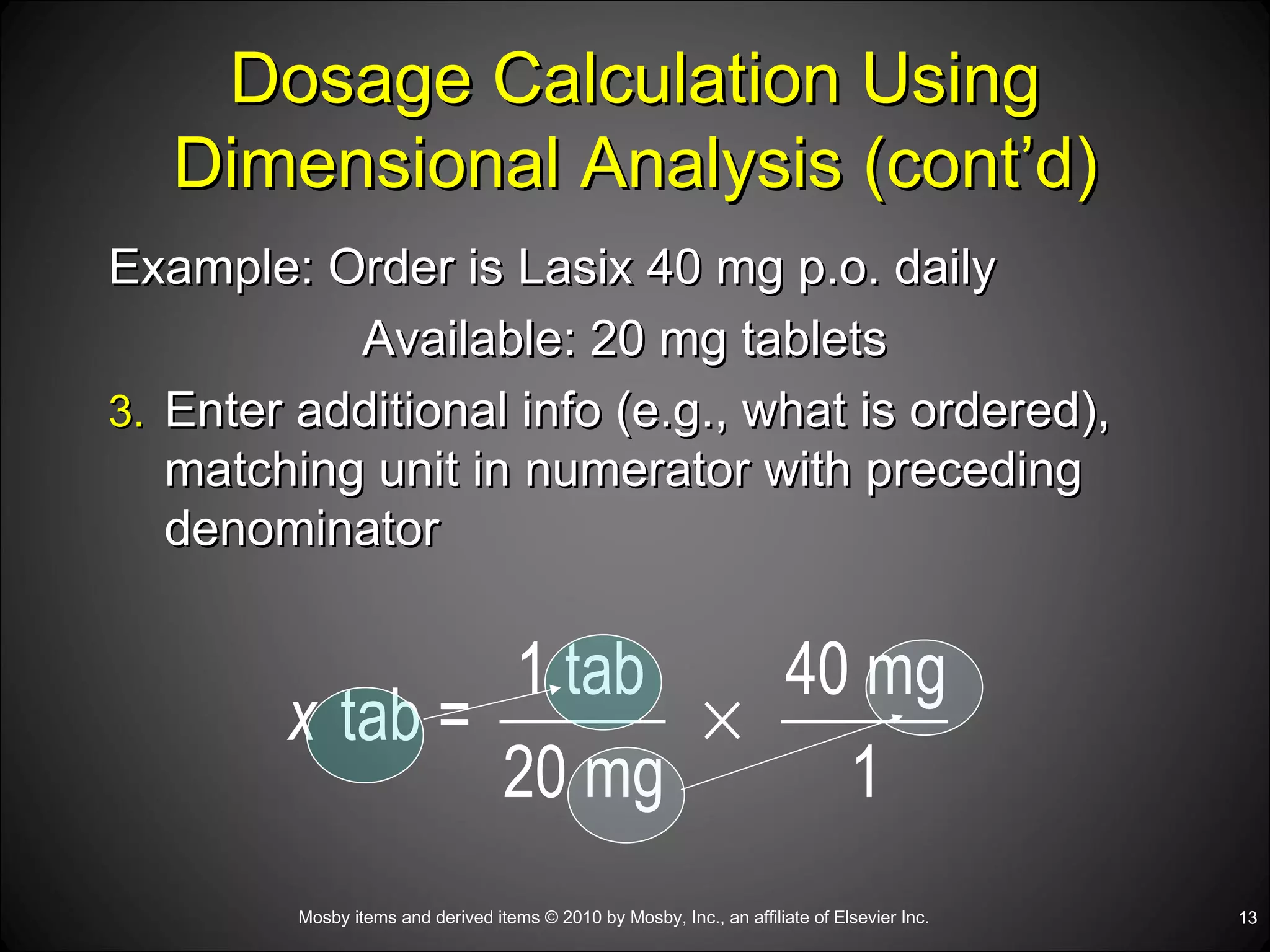 Dosage Calculation Using Dimensional Analysis (cont’d) Example: Order is Lasix 40 mg p.o. daily Available: 20 mg tablets Enter additional info (e.g., what is ordered), matching unit in numerator with preceding denominator 