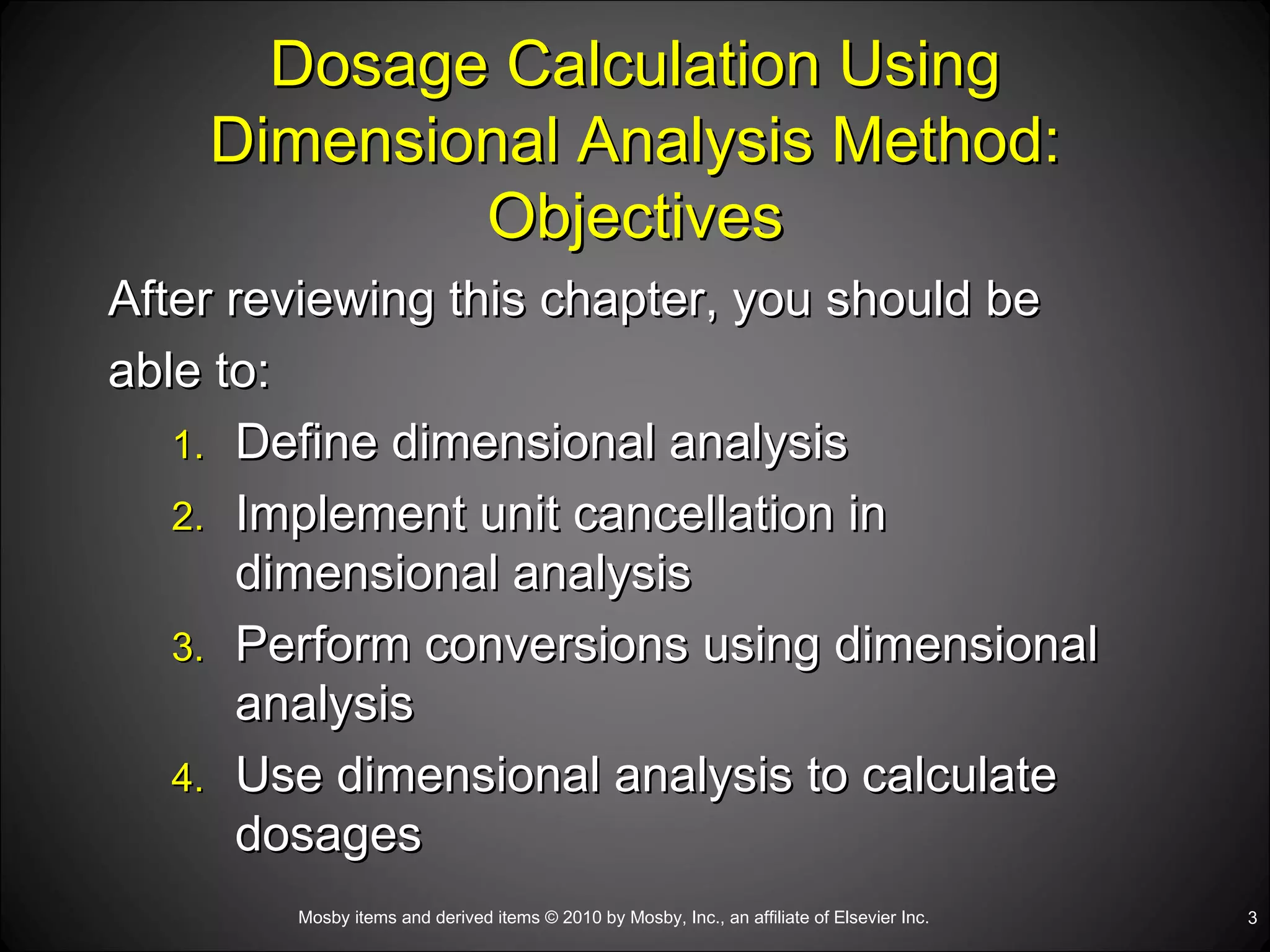 Dosage Calculation Using Dimensional Analysis Method: Objectives After reviewing this chapter, you should be  able to: Define dimensional analysis Implement unit cancellation in dimensional analysis Perform conversions using dimensional analysis Use dimensional analysis to calculate dosages 
