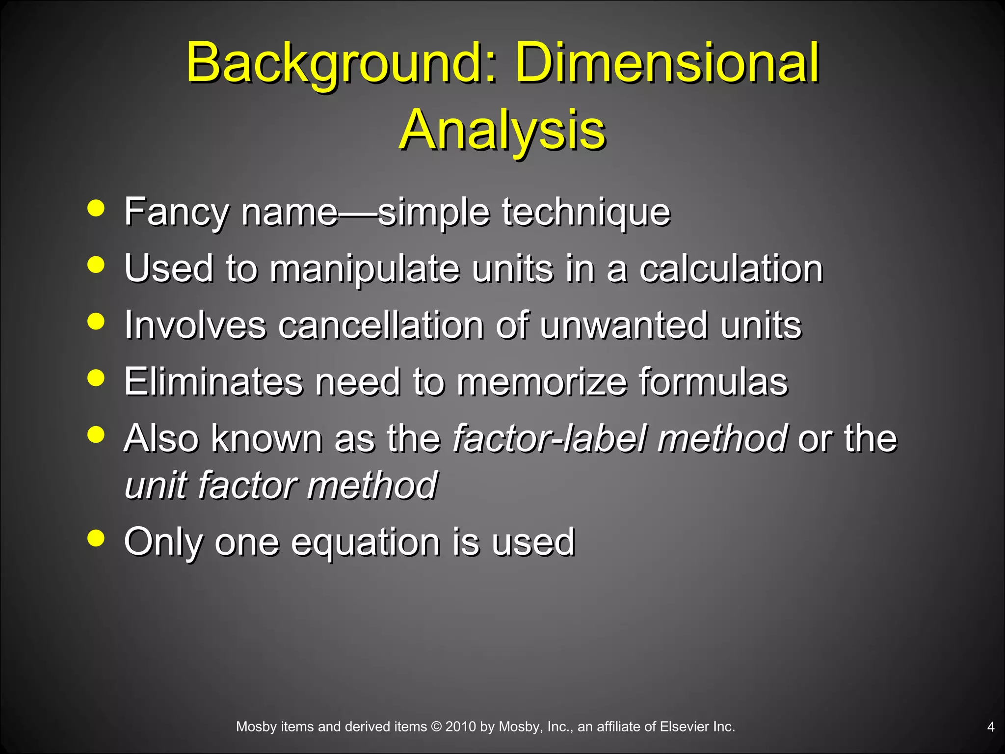 Background: Dimensional Analysis Fancy name—simple technique Used to manipulate units in a calculation Involves cancellation of unwanted units Eliminates need to memorize formulas Also known as the  factor-label method  or the  unit factor method Only one equation is used 