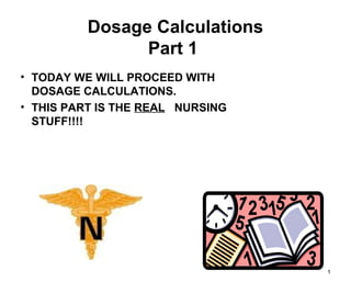 1
Dosage Calculations
Part 1
• TODAY WE WILL PROCEED WITH
DOSAGE CALCULATIONS.
• THIS PART IS THE REAL NURSING
STUFF!!!!
 